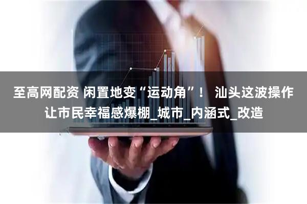 至高网配资 闲置地变“运动角”！ 汕头这波操作让市民幸福感爆棚_城市_内涵式_改造