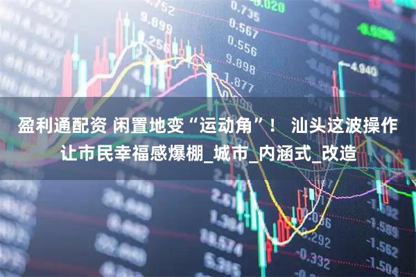 盈利通配资 闲置地变“运动角”！ 汕头这波操作让市民幸福感爆棚_城市_内涵式_改造