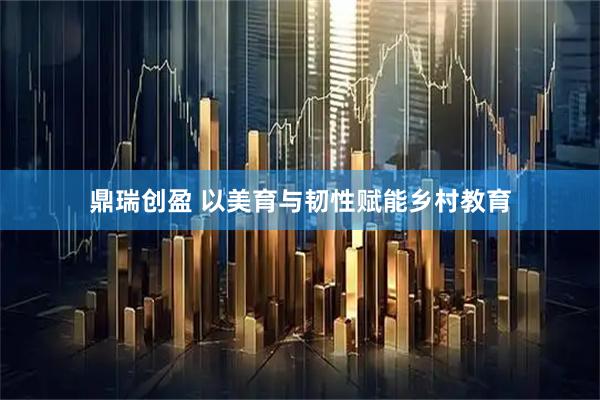 鼎瑞创盈 以美育与韧性赋能乡村教育