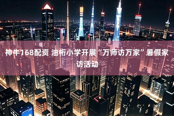 神牛168配资 油桁小学开展“万师访万家”暑假家访活动