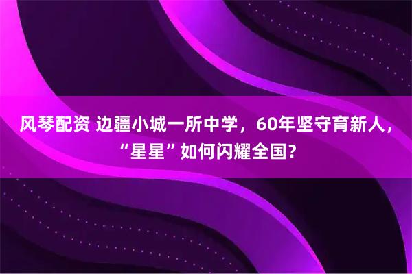 风琴配资 边疆小城一所中学，60年坚守育新人，“星星”如何闪耀全国？