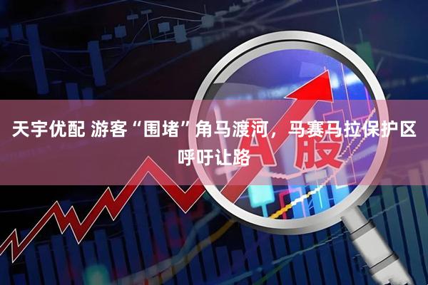 天宇优配 游客“围堵”角马渡河，马赛马拉保护区呼吁让路