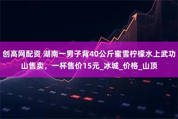 创高网配资 湖南一男子背40公斤蜜雪柠檬水上武功山售卖，一杯售价15元_冰城_价格_山顶