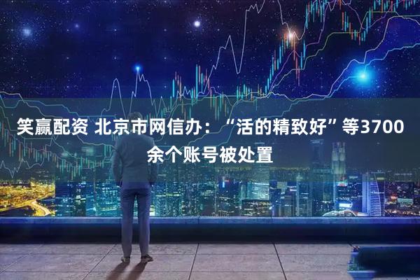笑赢配资 北京市网信办：“活的精致好”等3700余个账号被处置