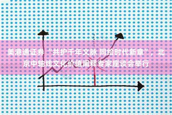 美港通证券 “共护千年文脉 同绘时代新章”，北京中轴线文化价值阐释专家座谈会举行