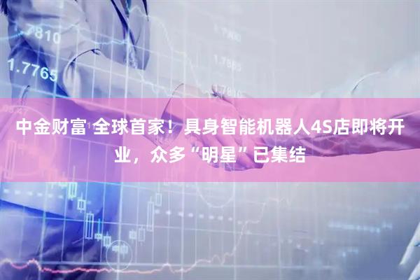中金财富 全球首家！具身智能机器人4S店即将开业，众多“明星”已集结
