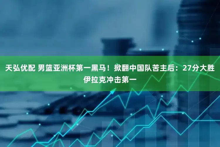 天弘优配 男篮亚洲杯第一黑马！掀翻中国队苦主后：27分大胜伊拉克冲击第一