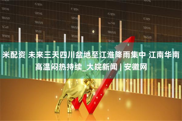 米配资 未来三天四川盆地至江淮降雨集中 江南华南高温闷热持续_大皖新闻 | 安徽网
