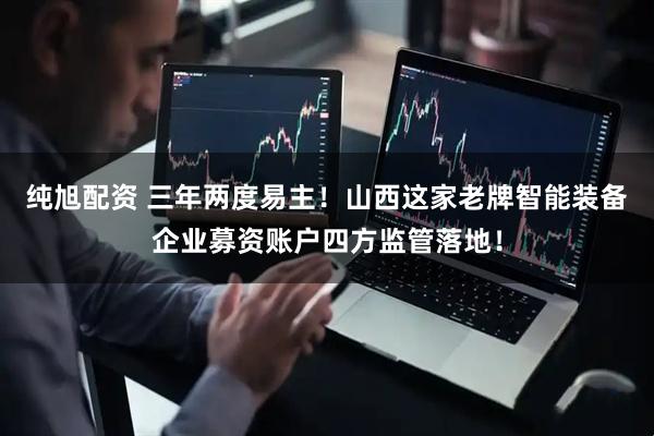 纯旭配资 三年两度易主！山西这家老牌智能装备企业募资账户四方监管落地！