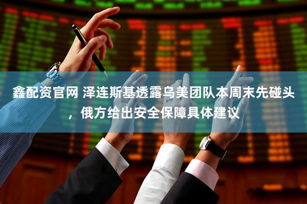 鑫配资官网 泽连斯基透露乌美团队本周末先碰头，俄方给出安全保障具体建议