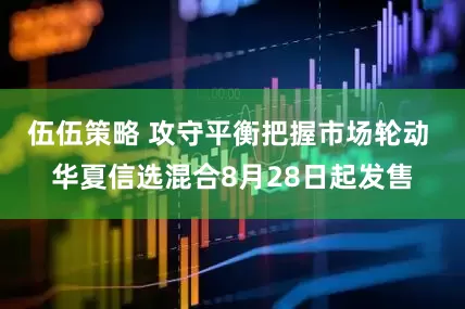 伍伍策略 攻守平衡把握市场轮动 华夏信选混合8月28日起发售