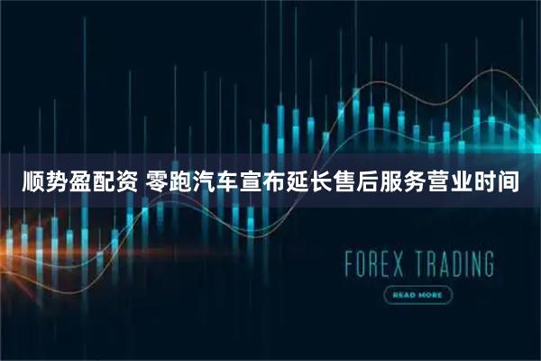 顺势盈配资 零跑汽车宣布延长售后服务营业时间