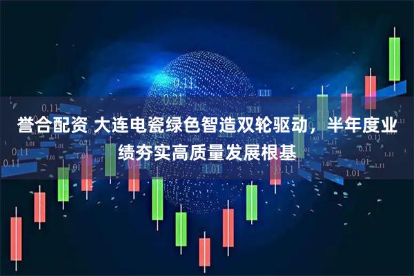 誉合配资 大连电瓷绿色智造双轮驱动，半年度业绩夯实高质量发展根基