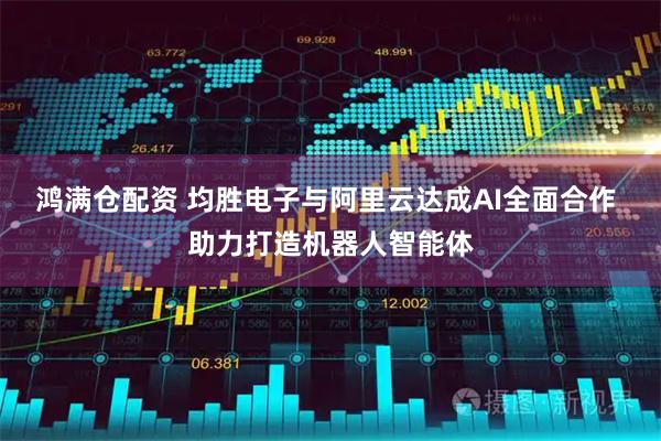 鸿满仓配资 均胜电子与阿里云达成AI全面合作 助力打造机器人智能体
