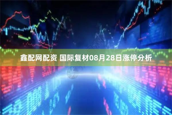 鑫配网配资 国际复材08月28日涨停分析