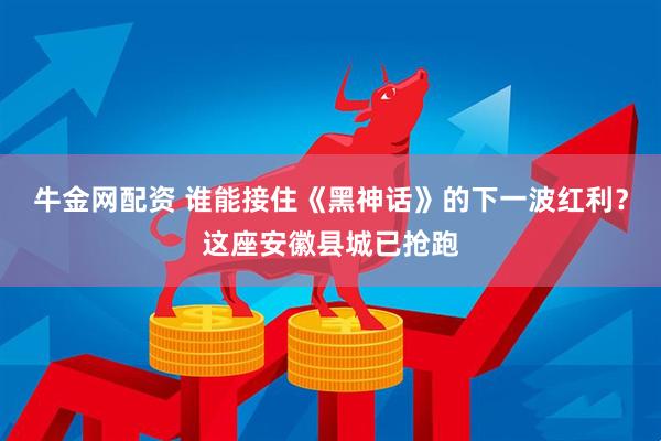 牛金网配资 谁能接住《黑神话》的下一波红利？这座安徽县城已抢跑