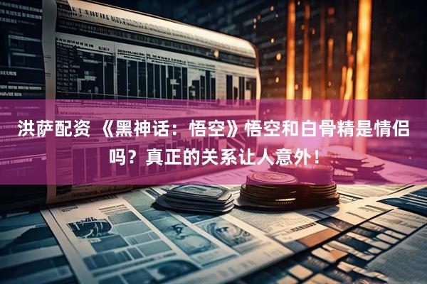 洪萨配资 《黑神话：悟空》悟空和白骨精是情侣吗？真正的关系让人意外！