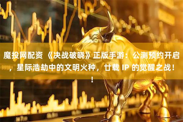 魔投网配资 《决战破晓》正版手游：公测预约开启，星际浩劫中的文明火种，廿载 IP 的觉醒之战！