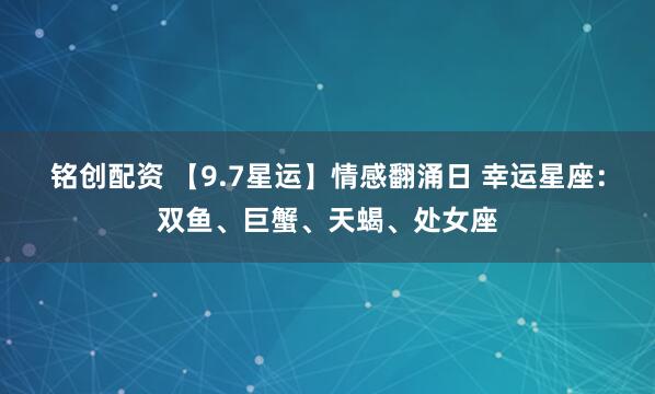 铭创配资 【9.7星运】情感翻涌日 幸运星座：双鱼、巨蟹、天蝎、处女座