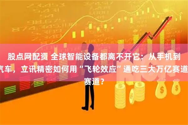 股点网配资 全球智能设备都离不开它：从手机到汽车，立讯精密如何用“飞轮效应”通吃三大万亿赛道？