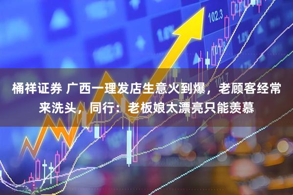 桶祥证券 广西一理发店生意火到爆，老顾客经常来洗头，同行：老板娘太漂亮只能羡慕