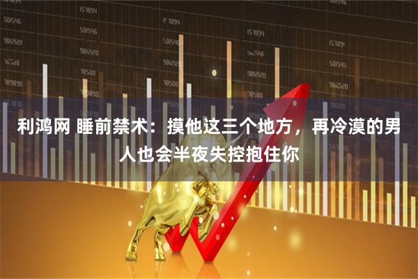 利鸿网 睡前禁术：摸他这三个地方，再冷漠的男人也会半夜失控抱住你