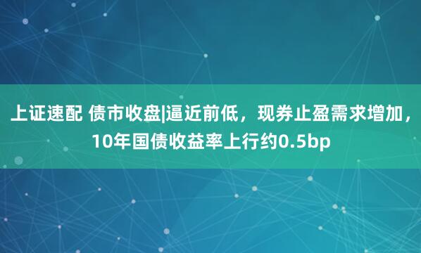 上证速配 债市收盘|逼近前低，现券止盈需求增加，10年国债收益率上行约0.5bp
