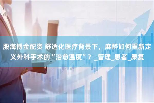 股海博金配资 舒适化医疗背景下，麻醉如何重新定义外科手术的“治愈温度”？_管理_患者_康复