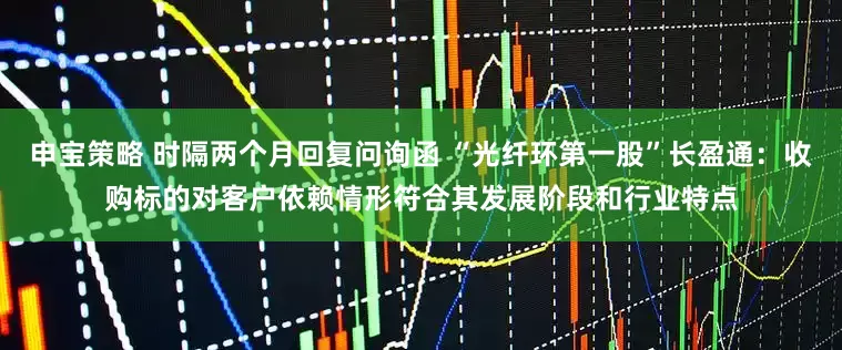 申宝策略 时隔两个月回复问询函 “光纤环第一股”长盈通：收购标的对客户依赖情形符合其发展阶段和行业特点