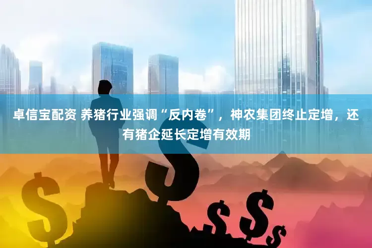 卓信宝配资 养猪行业强调“反内卷”，神农集团终止定增，还有猪企延长定增有效期