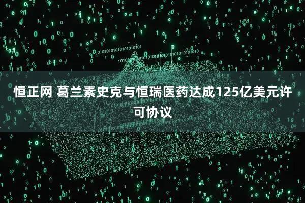恒正网 葛兰素史克与恒瑞医药达成125亿美元许可协议