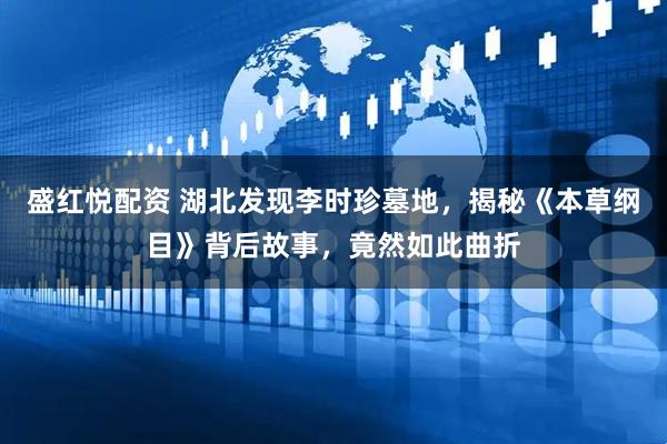 盛红悦配资 湖北发现李时珍墓地，揭秘《本草纲目》背后故事，竟然如此曲折