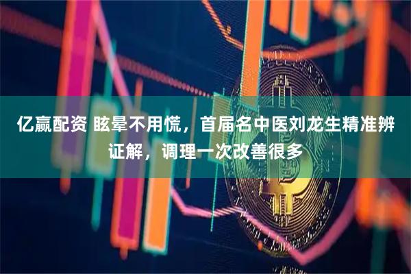 亿赢配资 眩晕不用慌，首届名中医刘龙生精准辨证解，调理一次改善很多