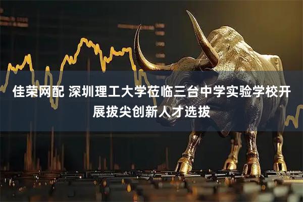 佳荣网配 深圳理工大学莅临三台中学实验学校开展拔尖创新人才选拔