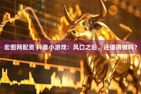 宏图网配资 抖音小游戏：风口之后，还值得做吗？