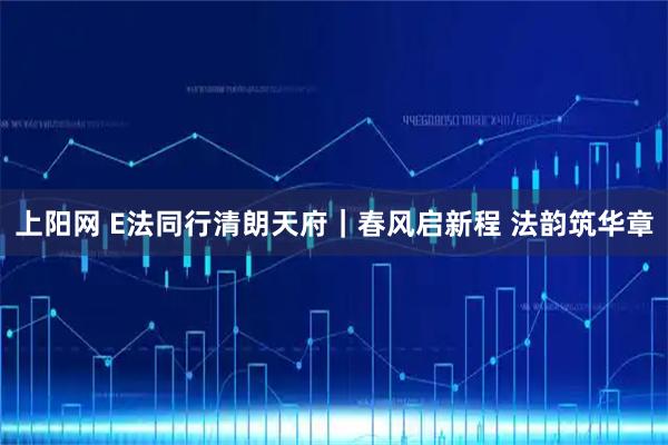上阳网 E法同行清朗天府｜春风启新程 法韵筑华章